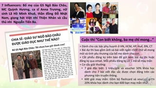 7 Influencers: Bố mẹ của GS Ngô Bảo Châu, 
MC Quỳnh Hương, ca sĩ Anna Trương, nữ 
sinh Lã Hồ Minh Khuê, thần đồng Đỗ Nhật 
Nam, giọng hát Việt nhí Thiện Nhân và cầu 
thủ nhí Nguyễn Tiến Ba. 
Cuộc thi “Con biết không, ba mẹ chỉ mong…” 
+ Dành cho các bậc phụ huynh ở HN, HCM, HP, Huế, ĐN, CT 
+ Bài dự thi bao gồm ảnh và bài viết ngắn <500 chữ về mong 
mỏi và tình yêu thương của bố mẹ dành cho con. 
+ Cắt phiếu đăng ký trên báo để gửi kèm bài dự thi hoặc 
đăng ký qua email. Mỗi phiếu đăng ký có 1 mã số may mắn 
+ Cơ cấu giải thưởng: 
• 7 giải đặc biệt: 1 triệu/giải và voucher 50% khóa học 
dành cho 7 bài viết đặc sắc được chọn đăng trên các 
phương tiện truyền thông. 
• 600 giải may mắn: Gồm bộ flashcard và voucher giảm 
20% khóa học dành cho bạn 600 bạn may mắn nhất. 
 