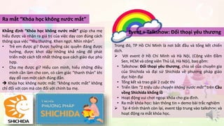 Ra mắt “Khóa học không nước mắt” 
Khẳng định “Khóa học không nước mắt” giúp cha mẹ 
hiểu được và nhận ra giá trị của việc dạy con đúng cách 
thông qua việc “Yêu thương. Khen ngợi. Nhìn nhận”. 
• Trẻ em được gì? Được hưởng các quyền đáng được 
hưởng, được khơi dậy những khả năng để phát 
triển một cách tốt nhất thông qua cách giáo dục phù 
hợp. 
• Cha mẹ được gì? Hiểu con mình, hiểu những điều 
mình cần làm cho con, có cảm giác “thanh thản” khi 
dạy dỗ con một cách đúng đắn. 
 Khóa học không nước mắt: “không nước mắt” không 
chỉ đối với con mà còn đối với chính ba mẹ. 
Event + Talkshow: Đối thoại yêu thương 
Trong đó, TP Hồ Chí Minh là nơi bắt đầu và tổng kết chiến 
dịch. 
 Với event ở Hồ Chí Minh và Hà Nội, (Công viên Đầm 
Sen, HCM và công viên Thủ Lệ, Hà Nội), bao gồm: 
• Talkshow: Đối thoại yêu thương, chia sẻ của chuyên gia 
của Shichida và đại sứ Shichida về phương pháp giáo 
dục hiện đại 
• Tổng kết và trao giải 2 cuộc thi 
• Triển lãm “1 triệu câu chuyện không nước mắt” trên Cầu 
vồng Shichida khổng lồ 
• Hoạt động vui chơi ngoại khóa cho gia đình. 
• Ra mắt khóa học: bàn thông tin + demo bài trắc nghiệm 
 Tại 4 tỉnh thành còn lại, event tập trung vào talkshow và 
hoạt động ra mắt khóa học. 
 