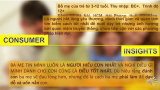 Bố mẹ của trẻ từ 3-12 tuổi. Thu nhập: BC+. Trình độ 
12+ 
Sống tại Hà Nôi, HCM, Hải Phòng, Huế, Đà Nẵng, 
Là ngưCờầi nhếTthlơòng yêu thương, dành thời gian và quan tâm 
tìm kiếm cách tốt nhất để nuôi dạy trẻ nhưng ảnh hưởng 
bởi quan niệm truyền thống, chưa tiếp cận với các phương 
pháp hiện đại. 
BA MẸ TIN MÌNH LUÔN LÀ NGƯỜI HIỂU CON NHẤT VÀ NGHĨ ĐIỀU GÌ 
MÌNH DÀNH CHO CON CŨNG LÀ ĐIỀU TỐT NHẤT. Dù hiểu rằng đánh 
con ba mẹ sẽ đau lòng hơn, nhưng đó là cách ba mẹ phải làm để dạy 
dỗ và uốn nắn con. 
 