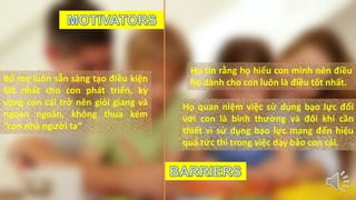 Bố mẹ luôn sẵn sàng tạo điều kiện 
tốt nhất cho con phát triển, kỳ 
vọng con cái trở nên giỏi giang và 
ngoan ngoãn, không thua kém 
“con nhà người ta” 
Họ tin rằng họ hiểu con mình nên điều 
họ dành cho con luôn là điều tốt nhất. 
Họ quan niệm việc sử dụng bạo lực đối 
với con là bình thường và đôi khi cần 
thiết vì sử dụng bạo lực mang đến hiệu 
quả tức thì trong việc dạy bảo con cái. 
 