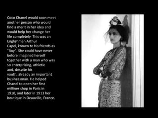 Coco Chanel would soon meet
another person who would
find a merit in her idea and
would help her change her
life completely. This was an
Englishman Arthur
Capel, known to his friends as
"Boy". She could have never
before imagined herself
together with a man who was
so enterprising, athletic
and, despite his
youth, already an important
businessman. He helped
Chanel to open her first
milliner shop in Paris in
1910, and later in 1913 her
boutique in Deauville, France.
 