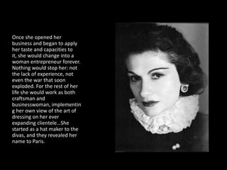 Once she opened her
business and began to apply
her taste and capacities to
it, she would change into a
woman entrepreneur forever.
Nothing would stop her: not
the lack of experience, not
even the war that soon
exploded. For the rest of her
life she would work as both
craftsman and
businesswoman, implementin
g her own view of the art of
dressing on her ever
expanding clientele…She
started as a hat maker to the
divas, and they revealed her
name to Paris.
 