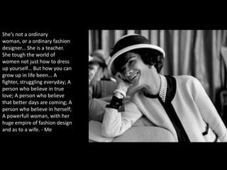 She’s not a ordinary
woman, or a ordinary fashion
designer... She is a teacher.
She tough the world of
women not just how to dress
up yourself... But how you can
grow up in life been... A
fighter, struggling everyday; A
person who believe in true
love; A person who believe
that better days are coming; A
person who believe in herself;
A powerfull woman, with her
huge empire of fashion design
and as to a wife. - Me
 