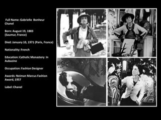 Full Name: Gabrielle Bonheur
Chanel

Born: August 19, 1883
(Saumur, France)

Died: January 10, 1971 (Paris, France)

Nationality: French

Education: Catholic Monastery In
Aubazine

Occupation: Fashion Designer

Awards: Neiman Marcus Fashion
Award, 1957

Label: Chanel
 