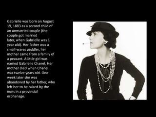 There was no future, at that time, for a poor girl brought up by the charity. But the dream for escape was made in her mind at this early age. Never in her life would Coco Chanel
mention her younger years spent in orphanage. She would work relentlessly to erase all the traces of the unhappy fate that had been meant for her.




      Gabrielle was born on August
      19, 1883 as a second child of
      an unmarried couple (the
      couple got married
      later, when Gabrielle was 1
      year old). Her father was a
      small-wares peddler, her
      mother came from a family of
      a peasant. A little girl was
      named Gabrielle Chanel. Her
      mother died when Chanel
      was twelve years old. One
      week later she was
      abandoned by her father, who
      left her to be raised by the
      nuns in a provincial
      orphanage.
 
