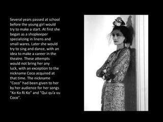 Several years passed at school
before the young girl would
try to make a start. At first she
began as a shopkeeper
specializing in linens and
small wares. Later she would
try to sing and dance, with an
idea to make a career in the
theatre. These attempts
would not bring her any
luck, with an exception to the
nickname Coco acquired at
that time. The nickname
"Coco" had been given to her
by her audience for her songs
"Ko Ko Ri Ko" and "Qui qu’a vu
Coco".
 
