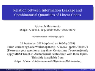 Relation between Information Leakage and
Combinatorial Quantities of Linear Codes
Ryutaroh Matsumoto
https://orcid.org/0000-0002-5085-8879
Tokyo Institute of Technology, Japan
26 September 2013 (updated on 16 May 2019)
Error-Correcting Code Workshop (http://manau.jp/WS/ECCWS/)
(Please ask your question at any time. Contact me if you can jointly
apply MEXT Grant-in-Aid for Scientific Research with these topics.
This slide is available from
https://www.slideshare.net/RyutarohMatsumoto.)
R. Matsumoto (Tokyo Tech.) Relation between Information Leakage and Combinatorial Quantities of Linear CodesECC WS 1 / 22
 