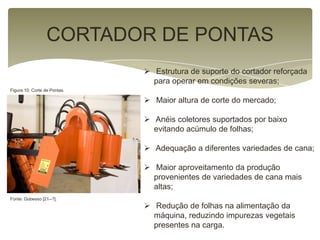 CORTADOR DE PONTAS
 Estrutura de suporte do cortador reforçada
para operar em condições severas;
 Maior altura de corte do mercado;
 Anéis coletores suportados por baixo
evitando acúmulo de folhas;
 Adequação a diferentes variedades de cana;
 Maior aproveitamento da produção
provenientes de variedades de cana mais
altas;
 Redução de folhas na alimentação da
máquina, reduzindo impurezas vegetais
presentes na carga.
Figura 10: Corte de Pontas.
Fonte: Gobesso [21--?].
 