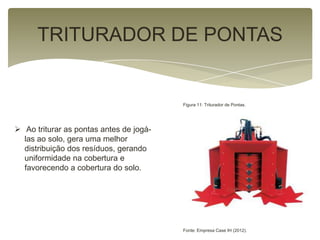 TRITURADOR DE PONTAS
 Ao triturar as pontas antes de jogá-
las ao solo, gera uma melhor
distribuição dos resíduos, gerando
uniformidade na cobertura e
favorecendo a cobertura do solo.
Figura 11: Triturador de Pontas.
Fonte: Empresa Case IH (2012).
 