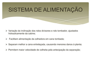 SISTEMA DE ALIMENTAÇÃO
 Variação da inclinação dos rolos divisores e rolo tombador, ajustados
hidraulicamente da cabine;
 Facilitam alimentação da colhedora em cana tombada;
 Separam melhor a cana entrelaçada, causando menores danos à planta;
 Permitem maior velocidade de colheita pela antecipação da separação;
 
