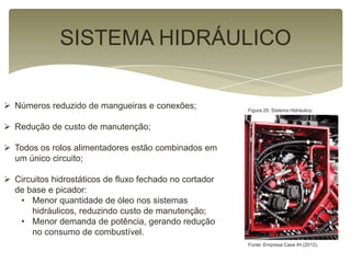 SISTEMA HIDRÁULICO
 Números reduzido de mangueiras e conexões;
 Redução de custo de manutenção;
 Todos os rolos alimentadores estão combinados em
um único circuito;
 Circuitos hidrostáticos de fluxo fechado no cortador
de base e picador:
• Menor quantidade de óleo nos sistemas
hidráulicos, reduzindo custo de manutenção;
• Menor demanda de potência, gerando redução
no consumo de combustível.
Figura 25: Sistema Hidráulico.
Fonte: Empresa Case IH (2012).
 