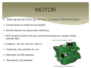 MOTOR
 Motor agrícola de 9 litros, @ 2100 rpm, 12 válvulas, 6 cilindros em linha;
 Componentes do motor de aço forjado;
 Bomba injetora com governador eletrônico;
 ECU (Engine Control Unit) que controla temperaturas, rotação, falhas,
pressão óleo;
 Potência: 251 kw / 337 hp / 342 cv;
 Turbinado, pós-resfriado (ar- ar);
 Alternador de 200 ampéres;
 Resistência, Durabilidade.
Figura 2: Motor John Deere - 6090T.
Fonte: Empresa John Deere [21--?].
 