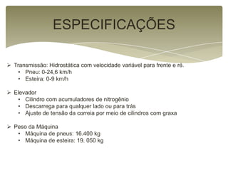 ESPECIFICAÇÕES
 Transmissão: Hidrostática com velocidade variável para frente e ré.
• Pneu: 0-24,6 km/h
• Esteira: 0-9 km/h
 Elevador
• Cilindro com acumuladores de nitrogênio
• Descarrega para qualquer lado ou para trás
• Ajuste de tensão da correia por meio de cilindros com graxa
 Peso da Máquina
• Máquina de pneus: 16.400 kg
• Máquina de esteira: 19. 050 kg
 