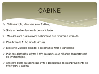 CABINE
 Cabine ampla, silenciosa e confortável;
 Sistema de direção através de um Volante;
 Montada com quatro coxins de borracha que reduzem a vibração;
 Pára-brisa de 1.650 mm de largura;
 Excelente visão do elevador e do conjunto trator e transbordo;
 Piso anti-derrapante dentro e fora da cabine e ao redor do compartimento
de arrefecimento.
 Assoalho duplo da cabine que evita a propagação do calor proveniente do
motor para a cabine;
 