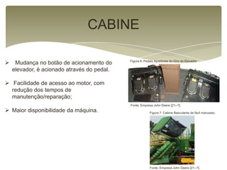 CABINE
 Mudança no botão de acionamento do
elevador, é acionado através do pedal.
 Facilidade de acesso ao motor, com
redução dos tempos de
manutenção/reparação;
 Maior disponibilidade da máquina.
Figura 6: Pedais Ajustáveis do Giro do Elevador.
Fonte: Empresa John Deere [21--?].
Fonte: Empresa John Deere [21--?].
Figura 7: Cabine Basculante de fácil manuseio.
 