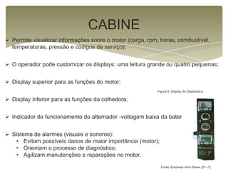 CABINE
 Permite visualizar informações sobre o motor (carga, rpm, horas, combustível,
temperaturas, pressão e códigos de serviço);
 O operador pode customizar os displays: uma leitura grande ou quatro pequenas;
 Display superior para as funções do motor;
 Display inferior para as funções da colhedora;
 Indicador de funcionamento do alternador -voltagem baixa da bateria.
 Sistema de alarmes (visuais e sonoros):
• Evitam possíveis danos de maior importância (motor);
• Orientam o processo de diagnóstico;
• Agilizam manutenções e reparações no motor.
Figura 8: Display de Diagnóstico.
Fonte: Empresa John Deere [21--?].
 