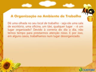 A Organização no Ambiente de Trabalho

Dê uma olhada no seu local de trabalho - seja ele uma sala
de escritório, uma oficina, um táxi, qualquer lugar  - é um
lugar organizado? Devido à correria do dia a dia, não
temos tempo para prestarmos atenção nisso. E por isso,
em alguns casos, trabalhamos num lugar desorganizado.
 
