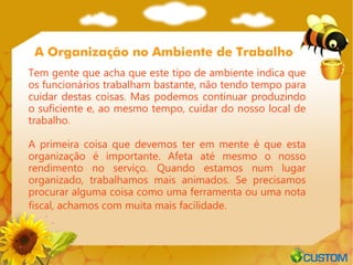 A Organização no Ambiente de Trabalho
Tem gente que acha que este tipo de ambiente indica que
os funcionários trabalham bastante, não tendo tempo para
cuidar destas coisas. Mas podemos continuar produzindo
o suficiente e, ao mesmo tempo, cuidar do nosso local de
trabalho.

A primeira coisa que devemos ter em mente é que esta
organização é importante. Afeta até mesmo o nosso
rendimento no serviço. Quando estamos num lugar
organizado, trabalhamos mais animados. Se precisamos
procurar alguma coisa como uma ferramenta ou uma nota
fiscal, achamos com muita mais facilidade.
 
