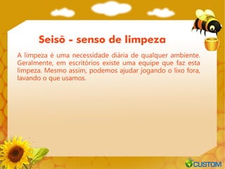 Seisõ - senso de limpeza
A limpeza é uma necessidade diária de qualquer ambiente.
Geralmente, em escritórios existe uma equipe que faz esta
limpeza. Mesmo assim, podemos ajudar jogando o lixo fora,
lavando o que usamos.
 