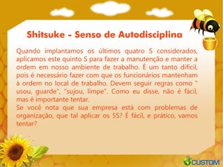 Shitsuke - Senso de Autodisciplina
Quando implantamos os últimos quatro S considerados,
aplicamos este quinto S para fazer a manutenção e manter a
ordem em nosso ambiente de trabalho. É um tanto difícil,
pois é necessário fazer com que os funcionários mantenham
à ordem no local de trabalho. Devem seguir regras como "
usou, guarde", "sujou, limpe". Como eu disse, não é fácil,
mas é importante tentar.
Se você nota que sua empresa está com problemas de
organização, que tal aplicar os 5S? É fácil, e prático, vamos
tentar?
 