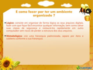 E como fazer par ter um ambiente
                  organizado ?

Lógico: consiste em organizar de forma lógica os seus arquivos digitais,
fazer com que fique fácil encontrar qualquer informação, bem como salvar
suas cópias de segurança e restaurá-los rapidamente em outro
computador sem riscos de perder a estrutura dos seus arquivos.

Metodológico: crie uma hierarquia padronizada, separe por itens e
subitens conforme a sua hierarquia.
 