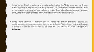 • Antes de ser Brasil, o país era chamado pelos índios de Pindorama, que na língua
nativa significava “região ou país das palmeiras”. Outro comportamento estranho que
os portugueses perceberam dos índios era o fato deles não adorarem nenhum tipo de
Deus, pois não foi encontrado nenhuma estátua que representasse isso.
•
• Como eram católicos e acharam que os índios não tinham nenhuma religião, os
portugueses acreditaram que seria fácil convertê-los ao Cristianismo. Assim, realizaram
a primeira missa do país no dia 26 de abril de 1500, através do Frei Henrique de
Coimbra.
 