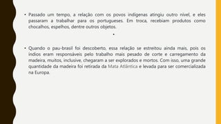 • Passado um tempo, a relação com os povos indígenas atingiu outro nível, e eles
passaram a trabalhar para os portugueses. Em troca, recebiam produtos como
chocalhos, espelhos, dentre outros objetos.
•
• Quando o pau-brasil foi descoberto, essa relação se estreitou ainda mais, pois os
índios eram responsáveis pelo trabalho mais pesado de corte e carregamento da
madeira, muitos, inclusive, chegaram a ser explorados e mortos. Com isso, uma grande
quantidade da madeira foi retirada da Mata Atlântica e levada para ser comercializada
na Europa.
 