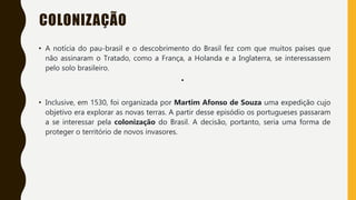 COLONIZAÇÃO
• A notícia do pau-brasil e o descobrimento do Brasil fez com que muitos países que
não assinaram o Tratado, como a França, a Holanda e a Inglaterra, se interessassem
pelo solo brasileiro.
•
• Inclusive, em 1530, foi organizada por Martim Afonso de Souza uma expedição cujo
objetivo era explorar as novas terras. A partir desse episódio os portugueses passaram
a se interessar pela colonização do Brasil. A decisão, portanto, seria uma forma de
proteger o território de novos invasores.
 
