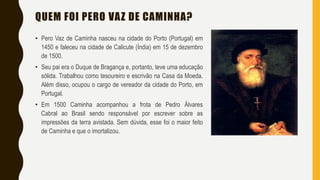 QUEM FOI PERO VAZ DE CAMINHA?
• Pero Vaz de Caminha nasceu na cidade do Porto (Portugal) em
1450 e faleceu na cidade de Calicute (Índia) em 15 de dezembro
de 1500.
• Seu pai era o Duque de Bragança e, portanto, teve uma educação
sólida. Trabalhou como tesoureiro e escrivão na Casa da Moeda.
Além disso, ocupou o cargo de vereador da cidade do Porto, em
Portugal.
• Em 1500 Caminha acompanhou a frota de Pedro Álvares
Cabral ao Brasil sendo responsável por escrever sobre as
impressões da terra avistada. Sem dúvida, esse foi o maior feito
de Caminha e que o imortalizou.
 