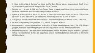 • A “Carta de Pero Vaz de Caminha” ou “Carta a el-Rei Dom Manoel sobre o achamento do Brasil” foi um
documento escrito pelo escrivão português Pero Vaz de Caminha.
• Redigido em 1.º de maio de 1500, em Porto Seguro, Bahia, foi levado para Lisboa sob os cuidados de Gaspar
de Lemos, considerado um dos maiores navegadores de seu tempo.
• Apesar de ter sido escrita no século XVI, a Carta foi descoberta muitos anos depois, no século XVIII por José
de Seabra da Silva (1732-1813). Ele era estadista, ministro e guarda-mor da Torre do Tombo.
• Sua aparição oficial e acadêmica é obra do filósofo e historiador espanhol Juan Bautista Munoz (1745-1799).
• No Brasil, sua primeira publicação foi em 1817, na obra “Corografia Brasilica”.
• Provavelmente, a primeira versão editada no Brasil foi do Padre Manuel Aires de Casal (1754-1821). Ele era
geógrafo, historiador e sacerdote português que viveu boa parte de sua vida em território brasileiro.
• Importante notar que a Carta de Caminha é considerada o primeiro documento redigido no Brasil e, por esse
motivo, é o marco literário do País. Ele faz parte da primeira manifestação literária pertencente ao movimento
do Quinhentismo.
 