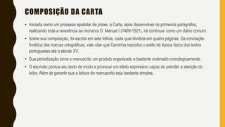 COMPOSIÇÃO DA CARTA
• Iniciada como um processo epistolar de praxe, a Carta, após desenvolver os primeiros parágrafos,
realizando toda a reverência ao monarca D. Manuel I (1469-1521), irá continuar como um diário comum.
• Sobre sua composição, foi escrita em sete folhas, cada qual dividida em quatro páginas. Da conotação
fonética das marcas ortográficas, vale citar que Caminha reproduz o estilo de época típico dos textos
portugueses até o século XV.
• Sua periodização torna o manuscrito um produto organizado e bastante ordenado cronologicamente.
• O escrivão pontua seu texto de modo a provocar um efeito expressivo capaz de prender a atenção do
leitor. Além de garantir que a leitura do manuscrito seja bastante simples.
 