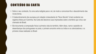 CONTEÚDO DA CARTA
• Sobre o seu conteúdo, foi uma carta redigida para o rei, de modo a comunicar-lhe o descobrimento das
novas terras.
• O deslumbramento dos europeus em relação à descoberta do "Novo Mundo" é bem evidente nos
registros feitos por Caminha. Na Carta ele descreve suas impressões sobre o território que viria a ser
chamado de Brasil.
• Ele documenta a composição física à primeira vista do território. Além disso, narra o episódio do
desembarque dos portugueses na praia, o primeiro encontro entre os índios e os colonizadores, e a
primeira missa realizada no Brasil.
 
