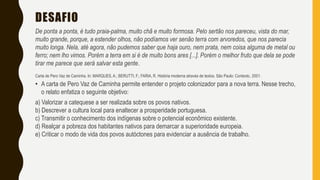 DESAFIO
De ponta a ponta, é tudo praia-palma, muito chã e muito formosa. Pelo sertão nos pareceu, vista do mar,
muito grande, porque, a estender olhos, não podíamos ver senão terra com arvoredos, que nos parecia
muito longa. Nela, até agora, não pudemos saber que haja ouro, nem prata, nem coisa alguma de metal ou
ferro; nem lho vimos. Porém a terra em si é de muito bons ares [...]. Porém o melhor fruto que dela se pode
tirar me parece que será salvar esta gente.
Carta de Pero Vaz de Caminha. In: MARQUES, A.; BERUTTI, F.; FARIA, R. História moderna através de textos. São Paulo: Contexto, 2001.
• A carta de Pero Vaz de Caminha permite entender o projeto colonizador para a nova terra. Nesse trecho,
o relato enfatiza o seguinte objetivo:
a) Valorizar a catequese a ser realizada sobre os povos nativos.
b) Descrever a cultura local para enaltecer a prosperidade portuguesa.
c) Transmitir o conhecimento dos indígenas sobre o potencial econômico existente.
d) Realçar a pobreza dos habitantes nativos para demarcar a superioridade europeia.
e) Criticar o modo de vida dos povos autóctones para evidenciar a ausência de trabalho.
 