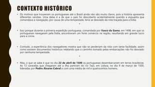 CONTEXTO HISTÓRICO
• Os motivos que trouxeram os portugueses até o Brasil ainda não são muito claros, pois a história apresenta
diferentes versões. Uma delas é a de que o país foi descoberto acidentalmente quando a esquadra que
comandava a navegação, por causa de uma tempestade, teria se desviado da rota traçada para a Índia.
•
• Isso porque durante a primeira expedição portuguesa, comandada por Vasco da Gama, em 1498, em que os
portugueses navegaram pela Índia, encontraram um forte comércio na região, resultando em grande lucro
para a coroa.
•
• Contudo, a experiência dos navegadores mostra que não se perderiam da rota com tanta facilidade, assim
como existem documentos históricos relatando que o caminho tomado pelas embarcações não foi desviado
por nenhuma tempestade.
•
• Mas, o que se sabe é que no dia 22 de abril de 1500 os portugueses desembarcaram em terras brasileiras.
As 13 caravelas que chegaram até a ilha partiram do rio Tejo, em Lisboa, no dia 9 de março de 1500,
lideradas por Pedro Álvares Cabral e com uma média de mil e quatrocentos homens.
 