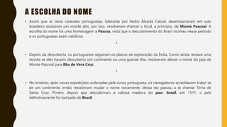 A ESCOLHA DO NOME
• Assim que as treze caravelas portuguesas, lideradas por Pedro Álvares Cabral, desembarcaram em solo
brasileiro avistaram um monte alto, por isso, resolveram chamar o local, a princípio, de Monte Pascoal. A
escolha do nome foi uma homenagem à Páscoa, visto que o descobrimento do Brasil ocorreu nesse período
e os portugueses eram católicos.
•
• Depois da descoberta, os portugueses seguiram os planos de exploração da Índia. Como ainda restava uma
dúvida se eles haviam descoberto um continente ou uma grande ilha, resolveram alterar o nome do país de
Monte Pascoal para Ilha de Vera Cruz.
•
• No entanto, após novas expedições ordenadas pela coroa portuguesa, os navegadores acreditavam tratar-se
de um continente, então resolveram mudar o nome novamente, dessa vez passou a se chamar Terra de
Santa Cruz. Porém, depois que descobriram a valiosa madeira do pau- brasil, em 1511, o país
definitivamente foi batizado de Brasil.
 