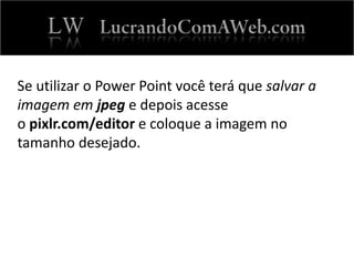 Se utilizar o Power Point você terá que salvar a
imagem em jpeg e depois acesse
o pixlr.com/editor e coloque a imagem no
tamanho desejado.
 