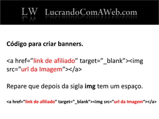 Código para criar banners.
<a href=”link de afiliado” target=”_blank”><img
src=”url da Imagem“></a>
Repare que depois da sigla img tem um espaço.
<a href=”link de afiliado” target=”_blank”><img src=”url da Imagem“></a>
 