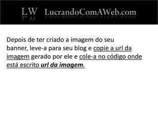 Depois de ter criado a imagem do seu
banner, leve-a para seu blog e copie a url da
imagem gerado por ele e cole-a no código onde
está escrito url da imagem.
 