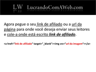 Agora pegue o seu link de afiliado ou a url da
página para onde você deseja enviar seus leitores
e cole-a onde está escrito link de afiliado.
<a href=”link de afiliado” target=”_blank”><img src=”url da imagem“></a>
 