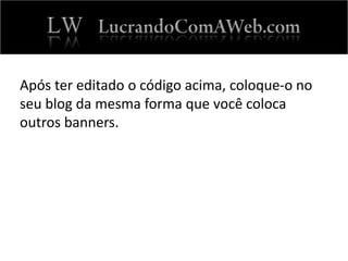 Após ter editado o código acima, coloque-o no
seu blog da mesma forma que você coloca
outros banners.
 