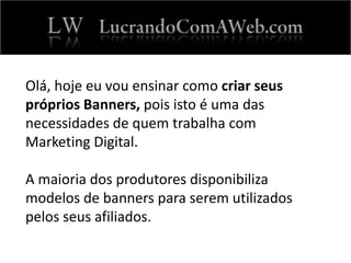 Olá, hoje eu vou ensinar como criar seus
próprios Banners, pois isto é uma das
necessidades de quem trabalha com
Marketing Digital.
A maioria dos produtores disponibiliza
modelos de banners para serem utilizados
pelos seus afiliados.
 