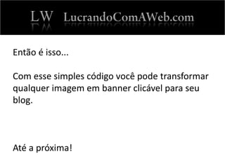 Então é isso...
Com esse simples código você pode transformar
qualquer imagem em banner clicável para seu
blog.
Até a próxima!
 