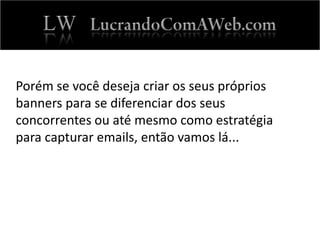 Porém se você deseja criar os seus próprios
banners para se diferenciar dos seus
concorrentes ou até mesmo como estratégia
para capturar emails, então vamos lá...
 