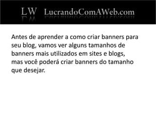 Antes de aprender a como criar banners para
seu blog, vamos ver alguns tamanhos de
banners mais utilizados em sites e blogs,
mas você poderá criar banners do tamanho
que desejar.
 