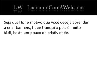 Seja qual for o motivo que você deseja aprender
a criar banners, fique tranquilo pois é muito
fácil, basta um pouco de criatividade.
 