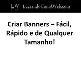 Criar Banners – Fácil,
Rápido e de Qualquer
Tamanho!
 