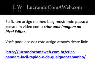 Eu fiz um artigo no meu blog mostrando passo a
passo em vídeo como criar uma imagem no
Pixel Editor.
Você pode acessar este artigo através deste link:
http://lucrandocomaweb.com.br/criar-
banners-facil-rapido-e-de-qualquer-tamanho/
 