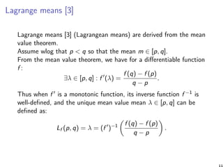 Lagrange means [3]
Lagrange means [3] (Lagrangean means) are derived from the mean
value theorem.
Assume wlog that p < q so that the mean m ∈ [p, q].
From the mean value theorem, we have for a diﬀerentiable function
f :
∃λ ∈ [p, q] : f (λ) =
f (q) − f (p)
q − p
.
Thus when f is a monotonic function, its inverse function f −1 is
well-deﬁned, and the unique mean value mean λ ∈ [p, q] can be
deﬁned as:
Lf (p, q) = λ = (f )−1 f (q) − f (p)
q − p
.
11
 