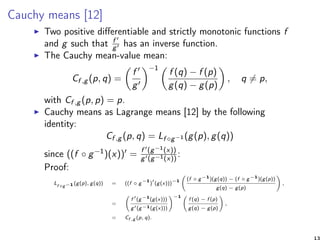 Cauchy means [12]
Two positive diﬀerentiable and strictly monotonic functions f
and g such that f
g has an inverse function.
The Cauchy mean-value mean:
Cf ,g (p, q) =
f
g
−1
f (q) − f (p)
g(q) − g(p)
, q = p,
with Cf ,g (p, p) = p.
Cauchy means as Lagrange means [12] by the following
identity:
Cf ,g (p, q) = Lf ◦g−1 (g(p), g(q))
since ((f ◦ g−1)(x)) = f (g−1(x))
g (g−1(x))
:
Proof:
Lf ◦g−1 (g(p), g(q)) = ((f ◦ g
−1
) (g(x)))
−1 (f ◦ g−1
)(g(q)) − (f ◦ g−1
)(g(p))
g(q) − g(p)
,
=
f (g−1
(g(x)))
g (g−1(g(x)))
−1
f (q) − f (p)
g(q) − g(p)
,
= Cf ,g (p, q).
13
 