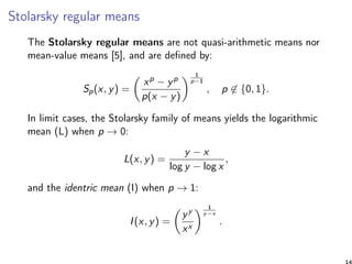 Stolarsky regular means
The Stolarsky regular means are not quasi-arithmetic means nor
mean-value means [5], and are deﬁned by:
Sp(x, y) =
xp − yp
p(x − y)
1
p−1
, p ∈ {0, 1}.
In limit cases, the Stolarsky family of means yields the logarithmic
mean (L) when p → 0:
L(x, y) =
y − x
log y − log x
,
and the identric mean (I) when p → 1:
I(x, y) =
yy
xx
1
y−x
.
14
 